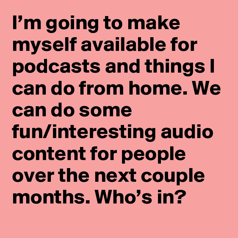 I’m going to make myself available for podcasts and things I can do from home. We can do some fun/interesting audio content for people over the next couple months. Who’s in?