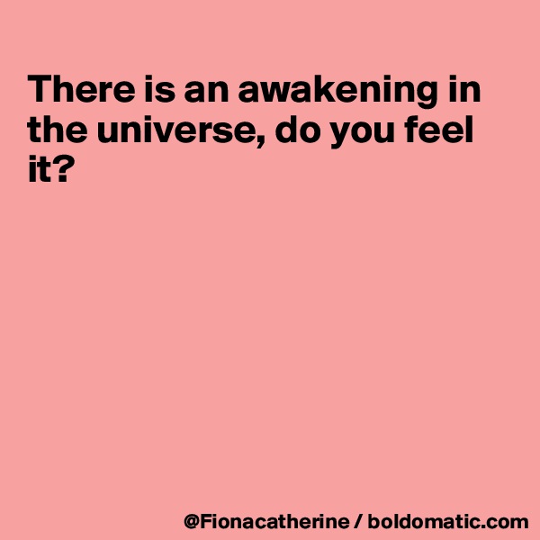 
There is an awakening in the universe, do you feel
it?







