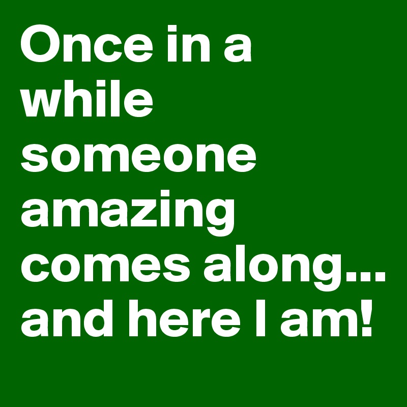 Once in a while someone amazing comes along... and here I am!