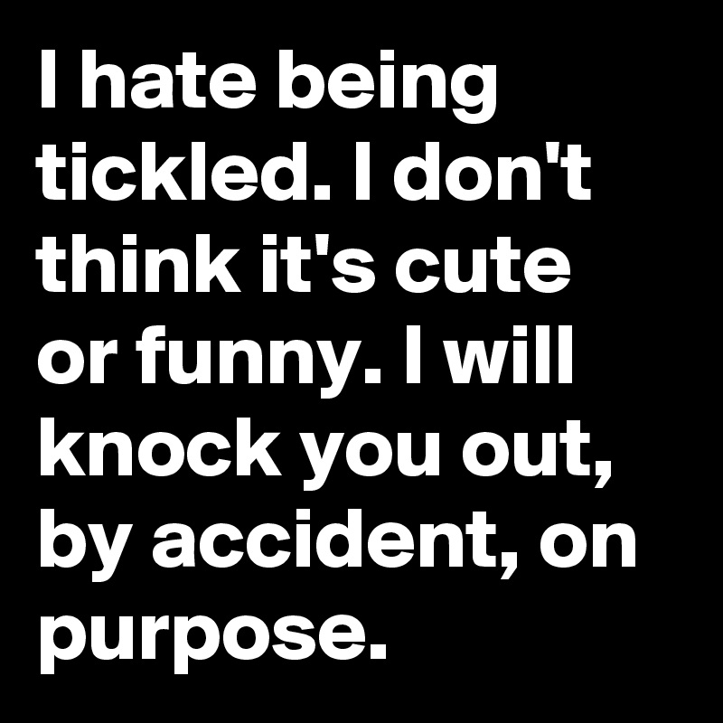 I hate being tickled. I don't think it's cute or funny. I will knock you out, by accident, on purpose.