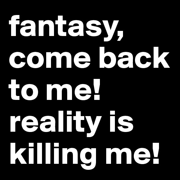 fantasy, come back to me! 
reality is killing me! 