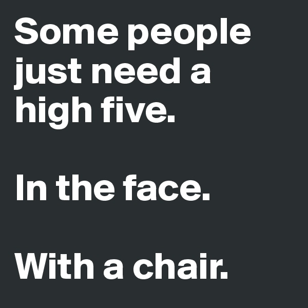 Some people just need a high five.

In the face.

With a chair.