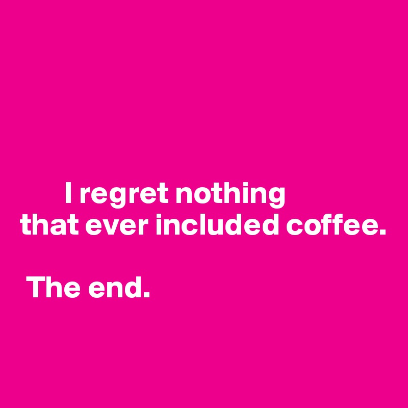 




       I regret nothing 
that ever included coffee. 

 The end. 
  
