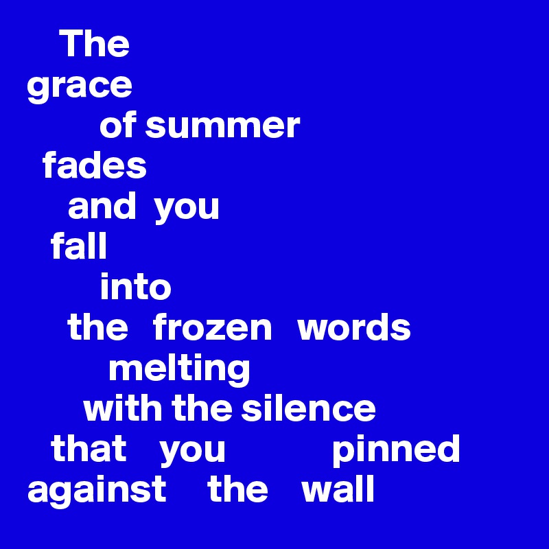     The 
grace 
         of summer 
  fades
     and  you 
   fall 
         into 
     the   frozen   words     
          melting 
       with the silence
   that    you             pinned
against     the    wall