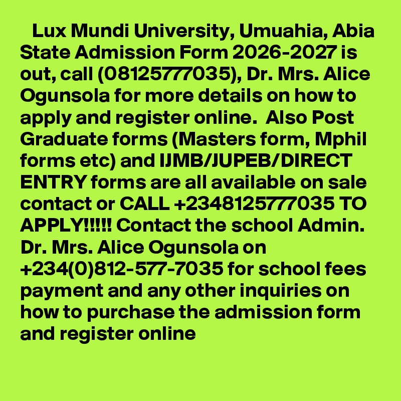    Lux Mundi University, Umuahia, Abia State Admission Form 2026-2027 is out, call (08125777035), Dr. Mrs. Alice Ogunsola for more details on how to apply and register online.  Also Post Graduate forms (Masters form, Mphil forms etc) and IJMB/JUPEB/DIRECT ENTRY forms are all available on sale contact or CALL +2348125777035 TO APPLY!!!!! Contact the school Admin. Dr. Mrs. Alice Ogunsola on +234(0)812-577-7035 for school fees payment and any other inquiries on how to purchase the admission form and register online
