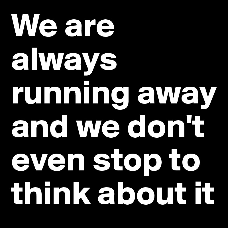 We are always running away and we don't even stop to think about it