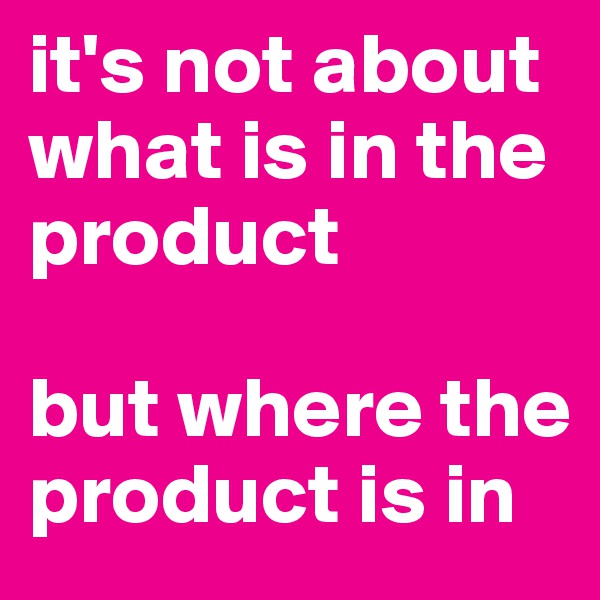 it's not about 
what is in the product

but where the product is in