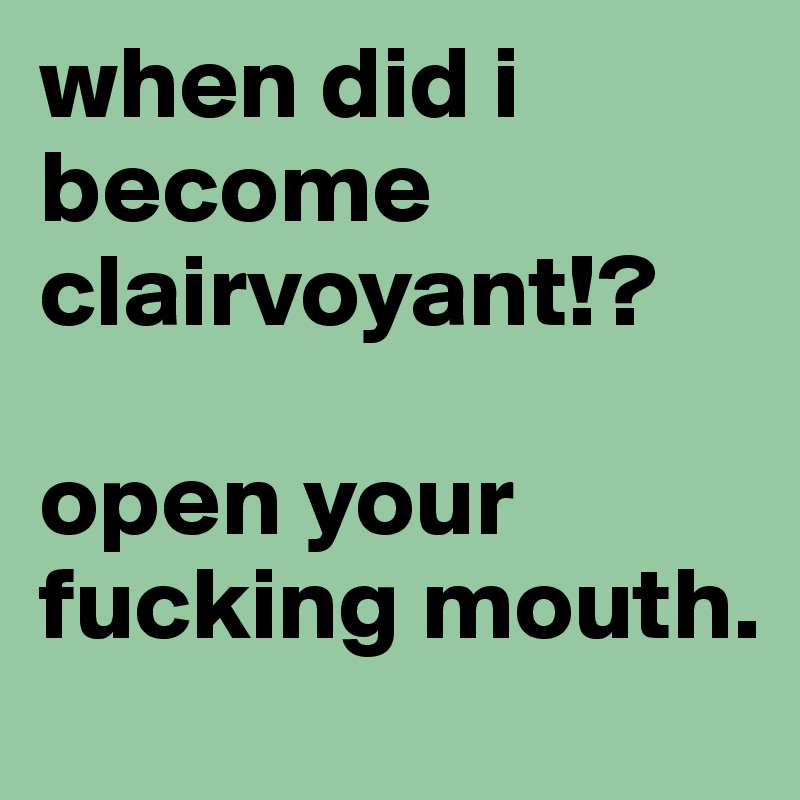 when did i become clairvoyant!?

open your fucking mouth.
