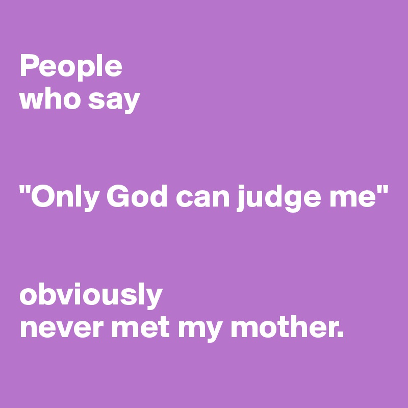 
People 
who say 


"Only God can judge me"


obviously 
never met my mother. 
