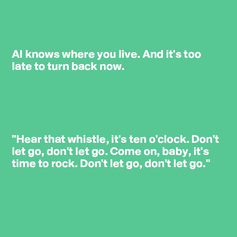 


AI knows where you live. And it's too late to turn back now.





"Hear that whistle, it's ten o'clock. Don't let go, don't let go. Come on, baby, it's time to rock. Don't let go, don't let go."



 