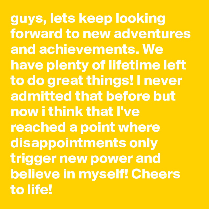 guys, lets keep looking forward to new adventures and achievements. We have plenty of lifetime left to do great things! I never admitted that before but now i think that I've reached a point where disappointments only trigger new power and believe in myself! Cheers to life!