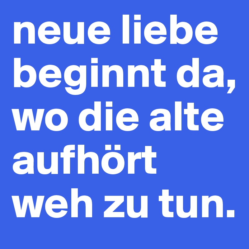 neue liebe beginnt da, wo die alte aufhört weh zu tun.