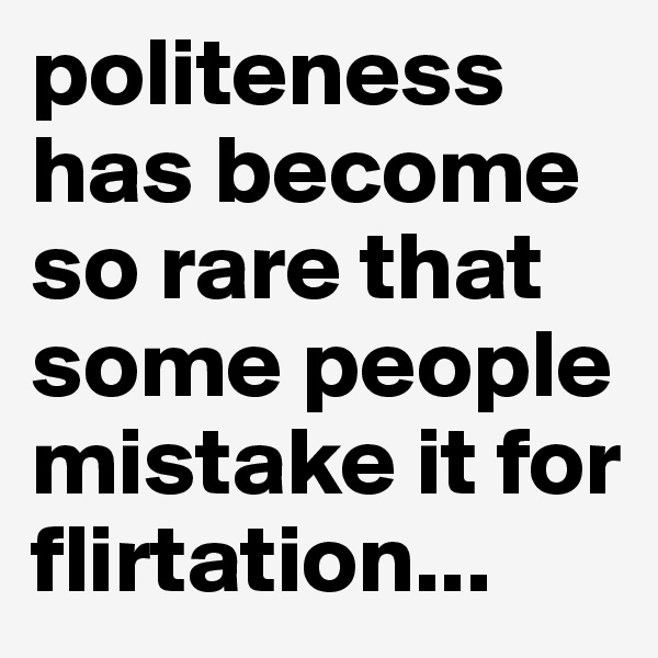 politeness has become so rare that some people mistake it for flirtation...