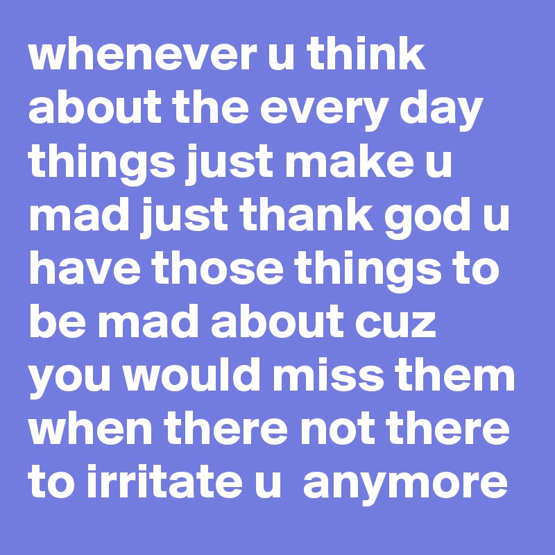 whenever u think about the every day things just make u mad just thank god u have those things to be mad about cuz you would miss them when there not there to irritate u  anymore