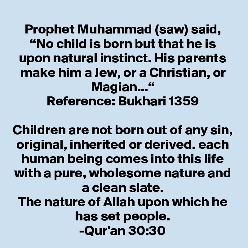 Prophet Muhammad (saw) said, “No child is born but that he is upon natural instinct. His parents make him a Jew, or a Christian, or Magian...“
Reference: Bukhari 1359

Children are not born out of any sin, original, inherited or derived. each human being comes into this life with a pure, wholesome nature and a clean slate.
The nature of Allah upon which he has set people.
-Qur'an 30:30