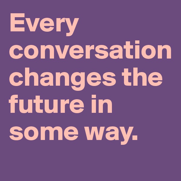 Every conversation
changes the future in some way. 