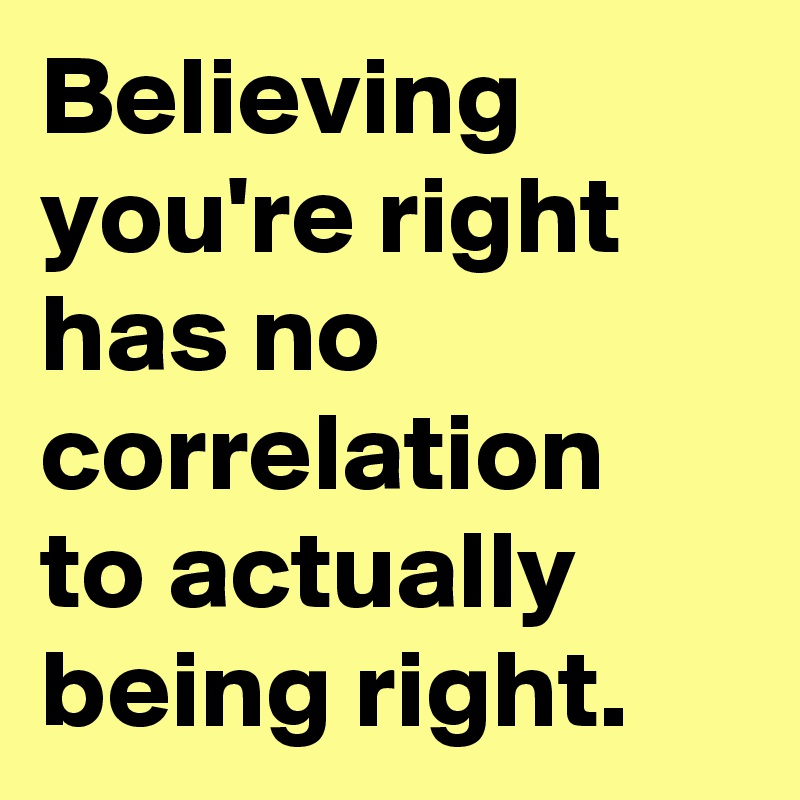 Believing you're right has no correlation to actually being right.