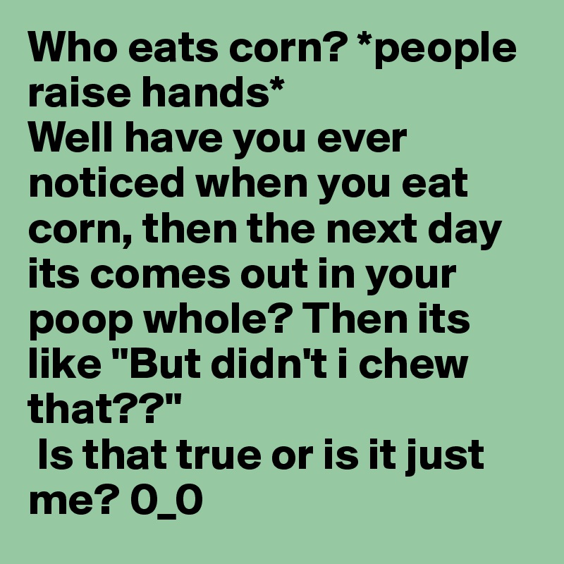 Who eats corn? *people raise hands* 
Well have you ever noticed when you eat corn, then the next day its comes out in your poop whole? Then its like "But didn't i chew that??"
 Is that true or is it just me? 0_0