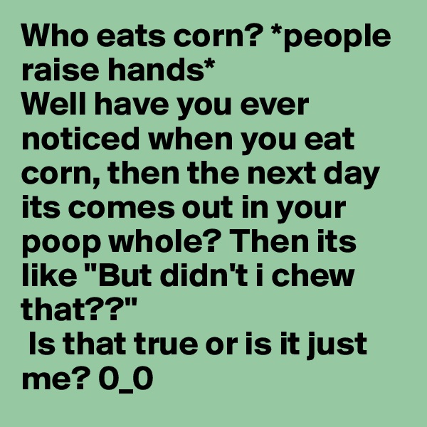 Who eats corn? *people raise hands* 
Well have you ever noticed when you eat corn, then the next day its comes out in your poop whole? Then its like "But didn't i chew that??"
 Is that true or is it just me? 0_0