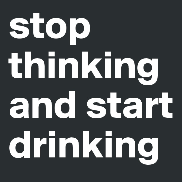 stop thinking and start drinking
