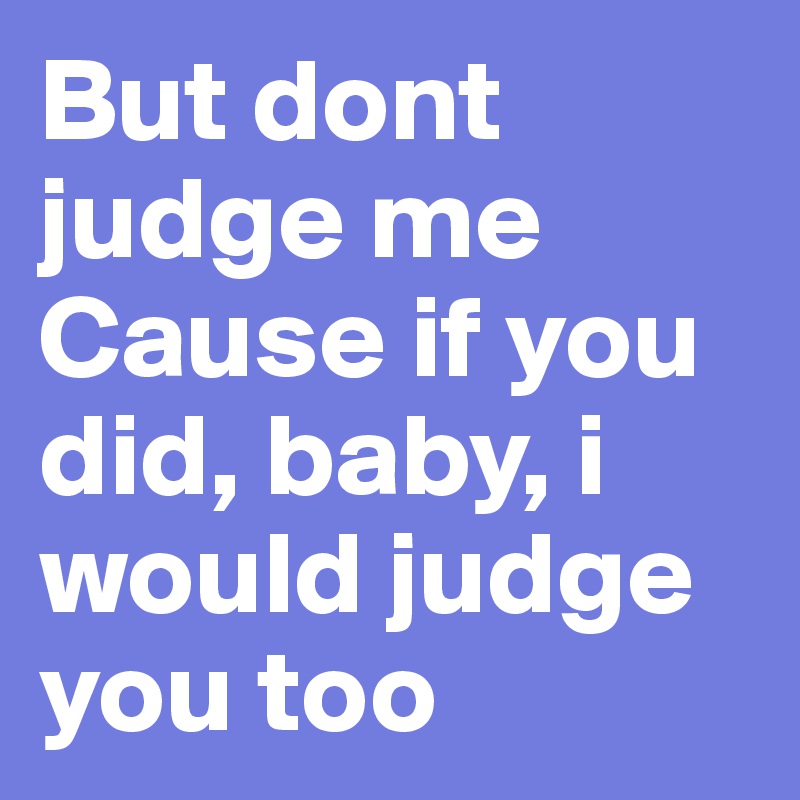 But dont judge me
Cause if you did, baby, i would judge you too