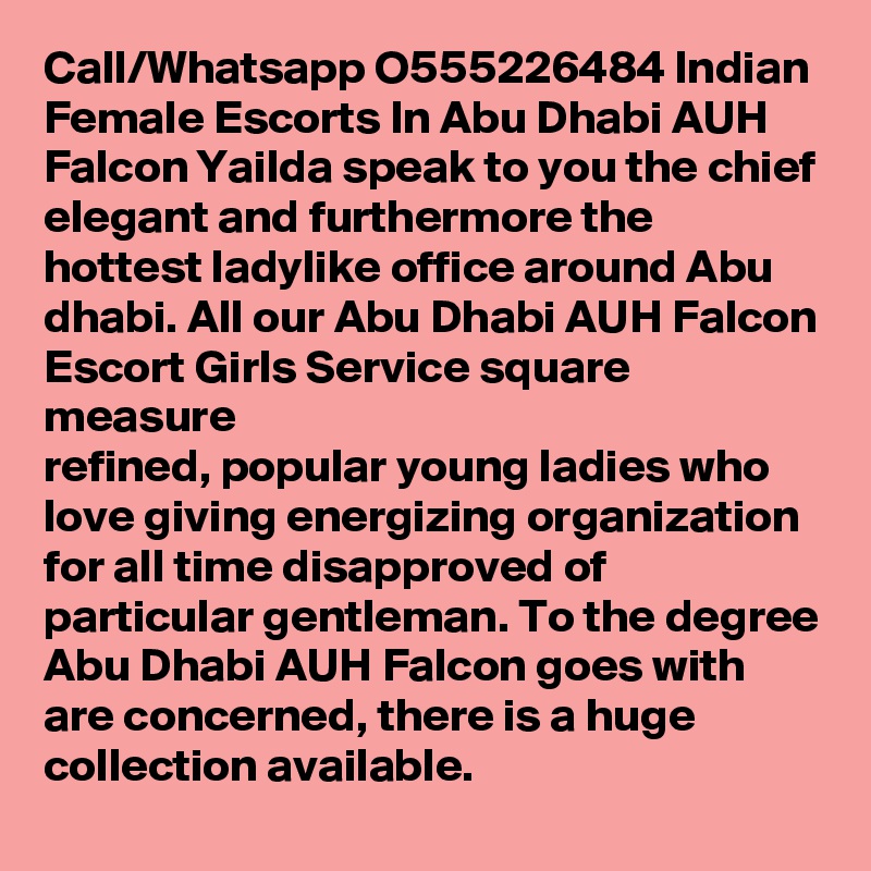 Call/Whatsapp O555226484 Indian Female Escorts In Abu Dhabi AUH Falcon Yailda speak to you the chief elegant and furthermore the hottest ladylike office around Abu dhabi. All our Abu Dhabi AUH Falcon Escort Girls Service square measure 
refined, popular young ladies who love giving energizing organization for all time disapproved of particular gentleman. To the degree Abu Dhabi AUH Falcon goes with are concerned, there is a huge collection available.