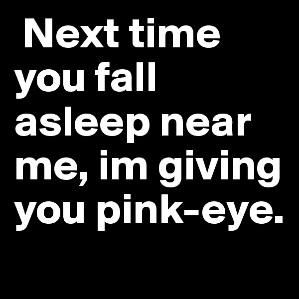  Next time you fall asleep near me, im giving you pink-eye. 