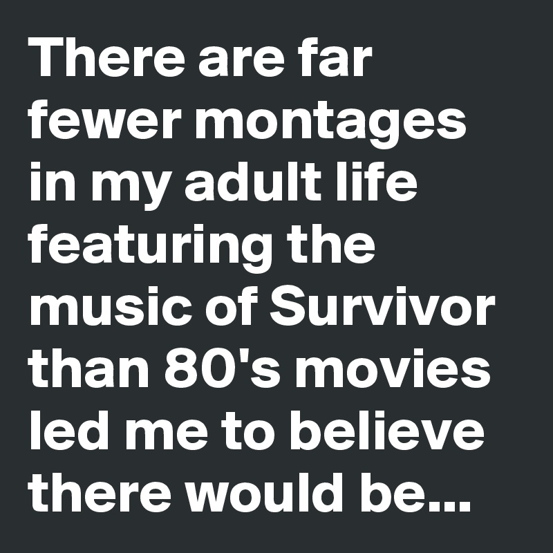 There are far fewer montages in my adult life featuring the music of Survivor than 80's movies led me to believe there would be...