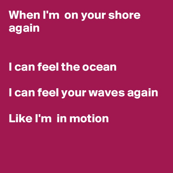 When I'm  on your shore again


I can feel the ocean

I can feel your waves again

Like I'm  in motion


