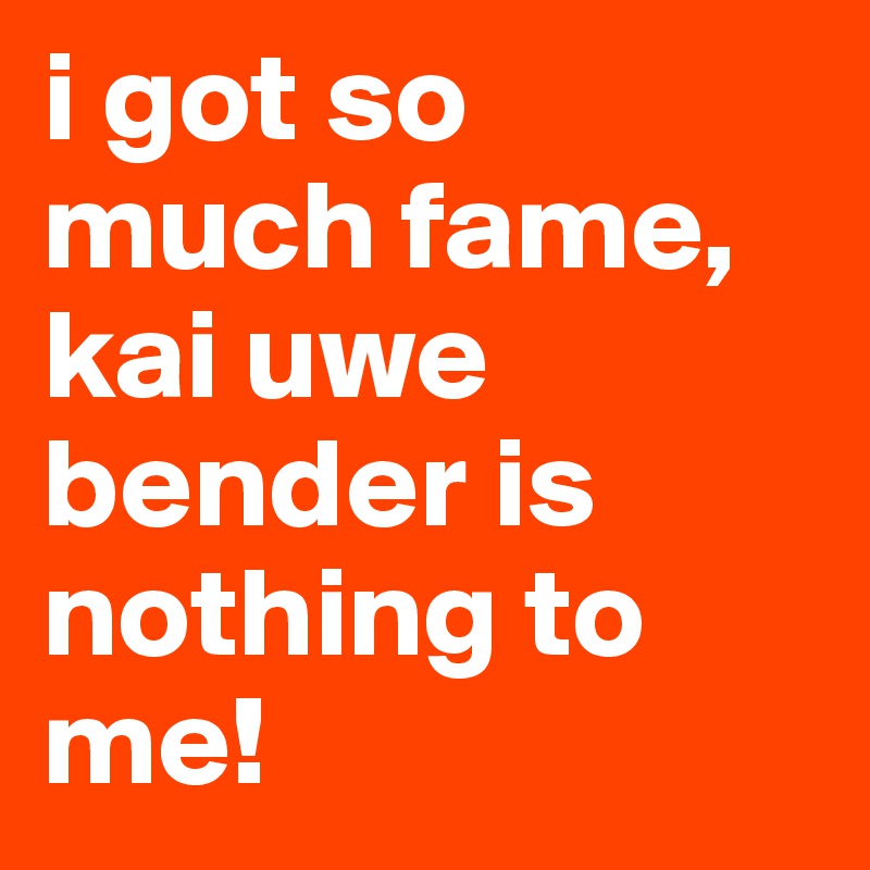 i got so much fame, kai uwe bender is nothing to me!