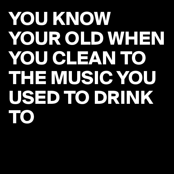 YOU KNOW YOUR OLD WHEN YOU CLEAN TO THE MUSIC YOU USED TO DRINK TO 
