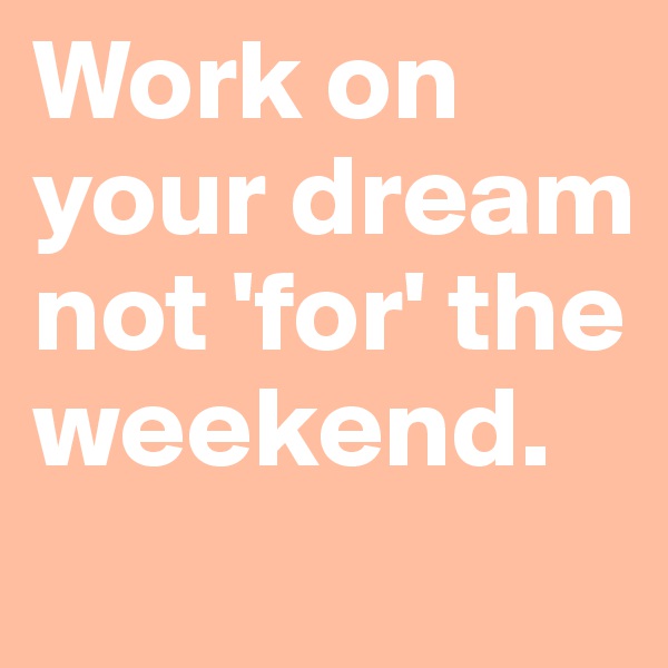 Work on your dream not 'for' the weekend.
