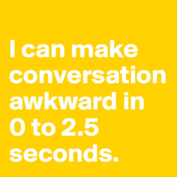 
I can make conversation awkward in 
0 to 2.5 seconds.