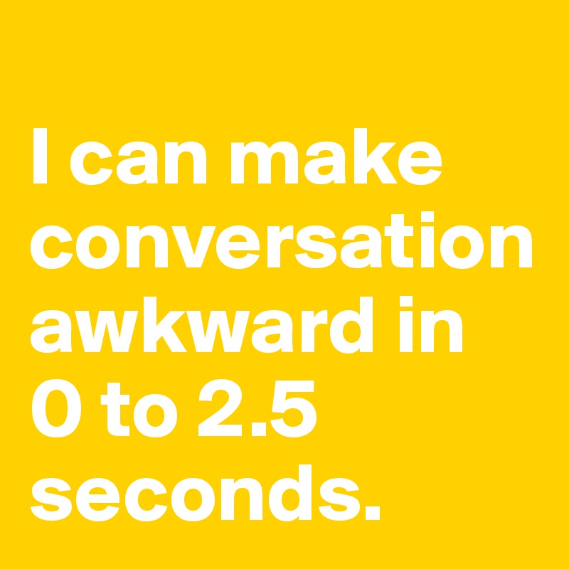 
I can make conversation awkward in 
0 to 2.5 seconds.