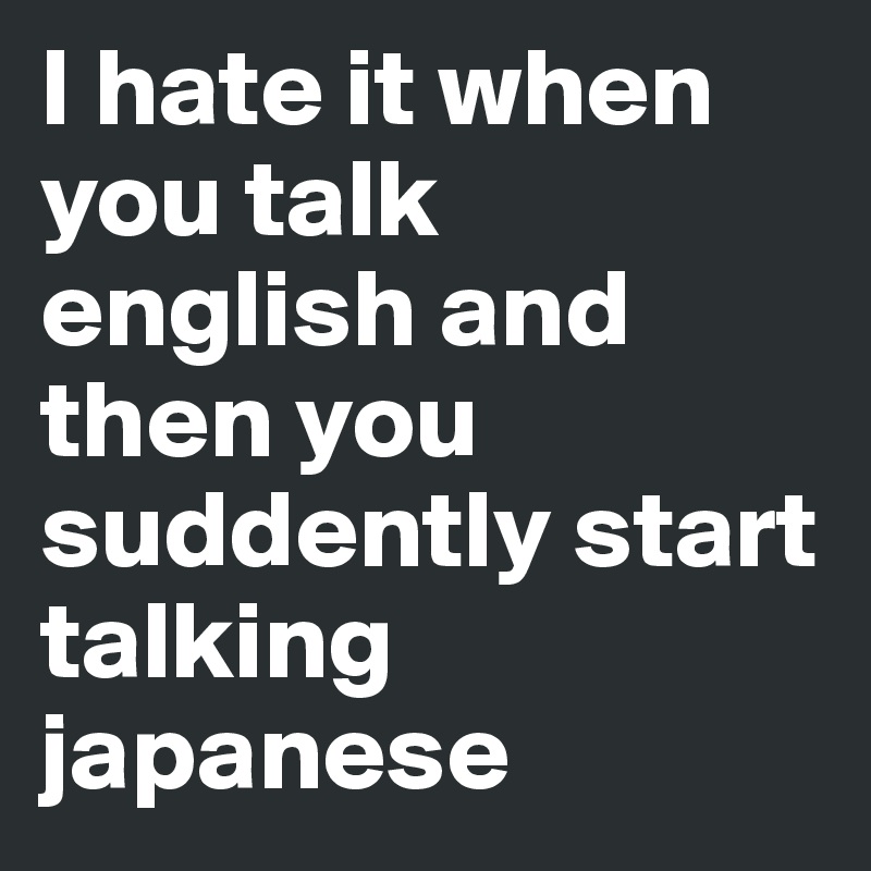 I hate it when you talk english and then you suddently start talking japanese