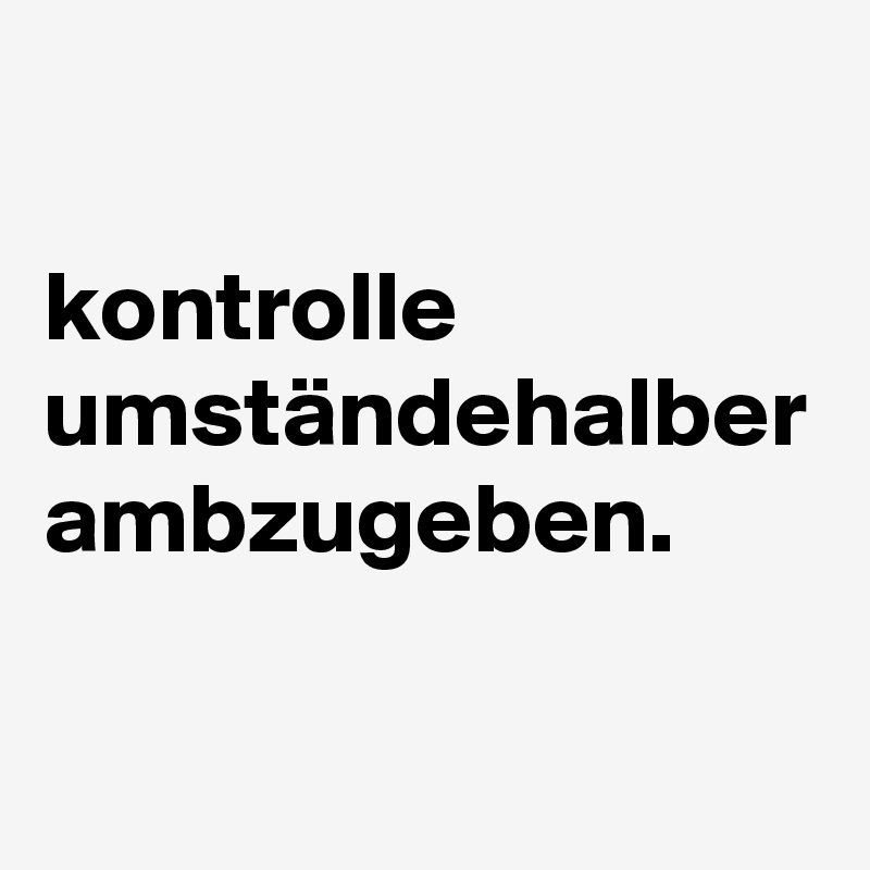 

kontrolle umständehalber ambzugeben.
