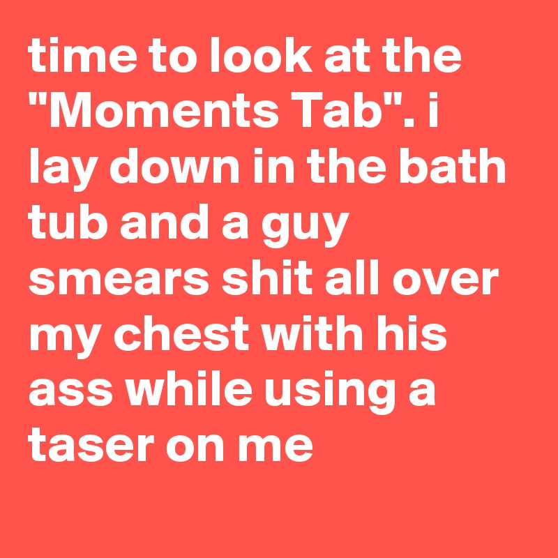 time to look at the "Moments Tab". i lay down in the bath tub and a guy smears shit all over my chest with his ass while using a taser on me
