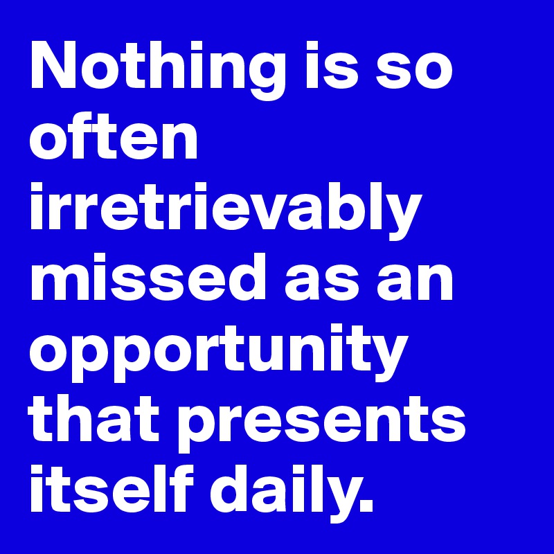 Nothing is so often irretrievably missed as an opportunity that presents itself daily. 
