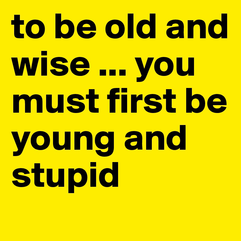 to be old and wise ... you must first be young and stupid