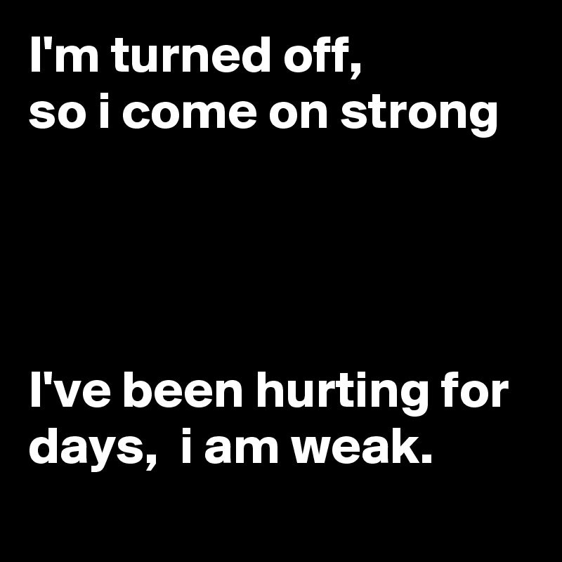 I'm turned off, 
so i come on strong




I've been hurting for days,  i am weak.
