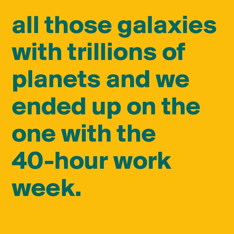 all those galaxies with trillions of planets and we ended up on the one with the 40-hour work week.