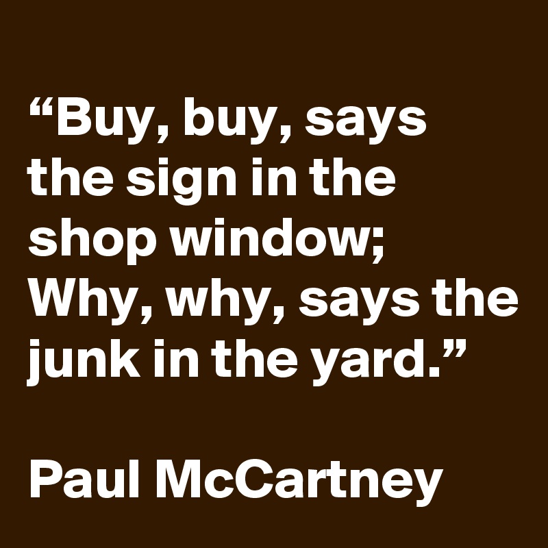 
“Buy, buy, says the sign in the shop window; Why, why, says the junk in the yard.”

Paul McCartney