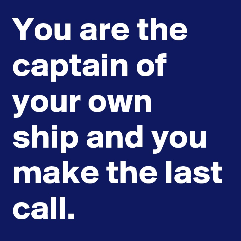 You are the captain of your own ship and you make the last call.
