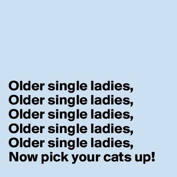 




Older single ladies,
Older single ladies,
Older single ladies,
Older single ladies,
Older single ladies,
Now pick your cats up!