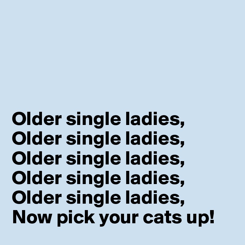 




Older single ladies,
Older single ladies,
Older single ladies,
Older single ladies,
Older single ladies,
Now pick your cats up!