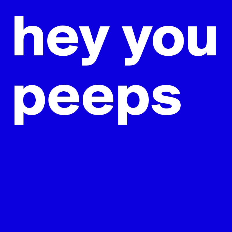 hey you peeps
