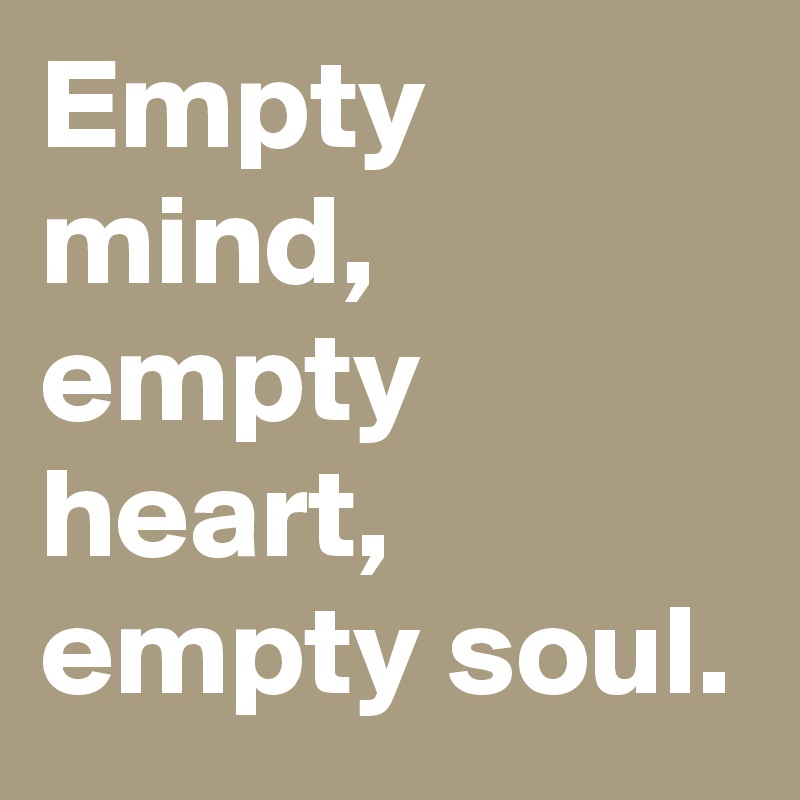 Empty mind, empty heart, empty soul.