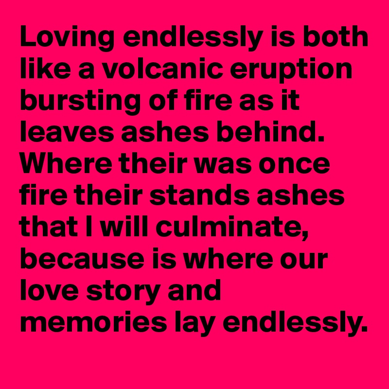 Loving endlessly is both like a volcanic eruption bursting of fire as it leaves ashes behind. Where their was once fire their stands ashes that I will culminate, because is where our love story and memories lay endlessly.