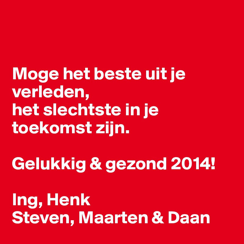 


Moge het beste uit je verleden,
het slechtste in je toekomst zijn. 

Gelukkig & gezond 2014!

Ing, Henk
Steven, Maarten & Daan