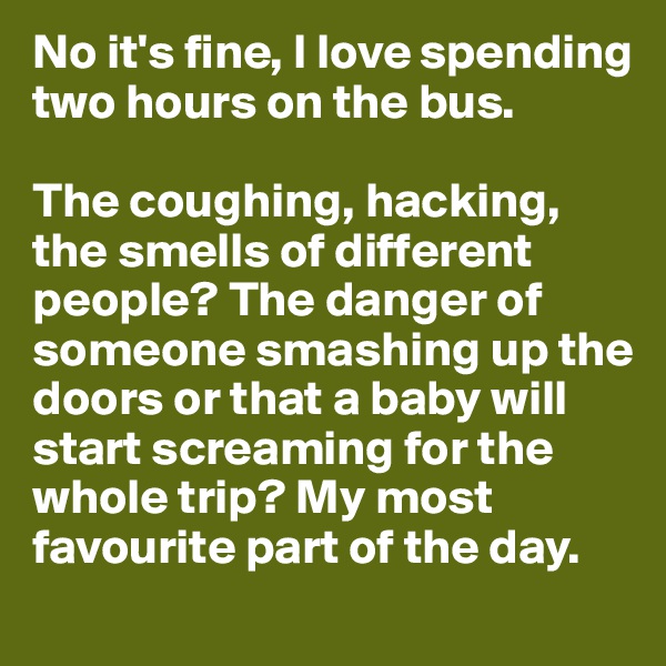 No it's fine, I love spending two hours on the bus.

The coughing, hacking, the smells of different people? The danger of someone smashing up the doors or that a baby will start screaming for the whole trip? My most favourite part of the day.